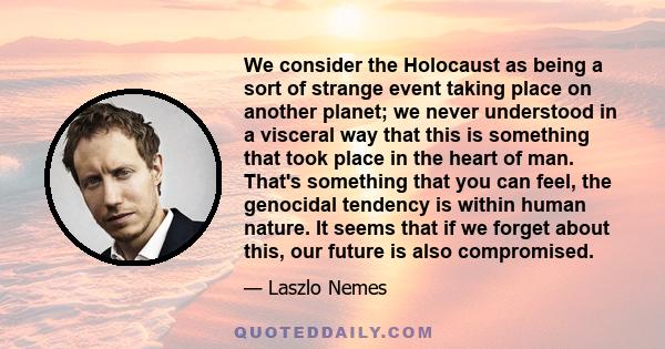 We consider the Holocaust as being a sort of strange event taking place on another planet; we never understood in a visceral way that this is something that took place in the heart of man. That's something that you can