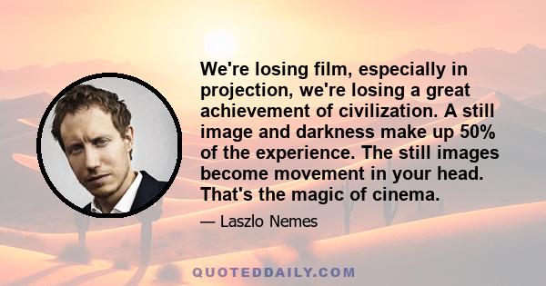 We're losing film, especially in projection, we're losing a great achievement of civilization. A still image and darkness make up 50% of the experience. The still images become movement in your head. That's the magic of 