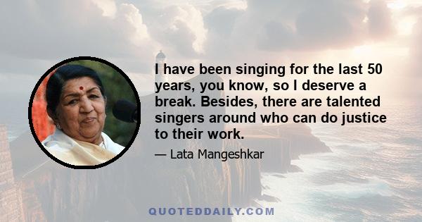 I have been singing for the last 50 years, you know, so I deserve a break. Besides, there are talented singers around who can do justice to their work.