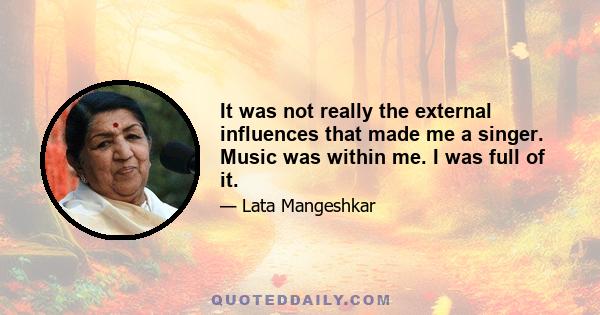 It was not really the external influences that made me a singer. Music was within me. I was full of it.