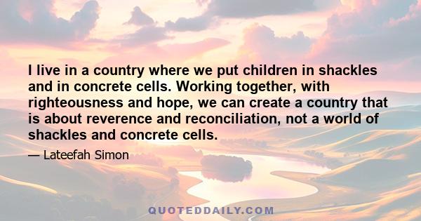 I live in a country where we put children in shackles and in concrete cells. Working together, with righteousness and hope, we can create a country that is about reverence and reconciliation, not a world of shackles and 