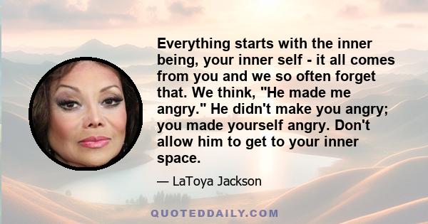 Everything starts with the inner being, your inner self - it all comes from you and we so often forget that. We think, He made me angry. He didn't make you angry; you made yourself angry. Don't allow him to get to your