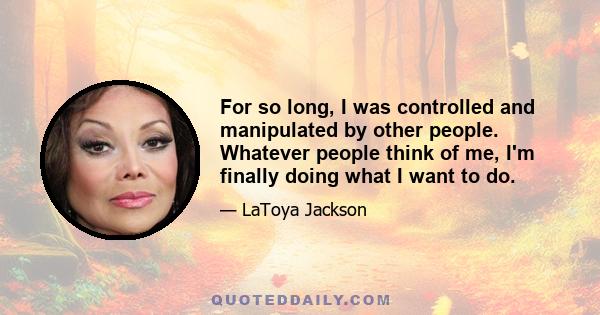 For so long, I was controlled and manipulated by other people. Whatever people think of me, I'm finally doing what I want to do.