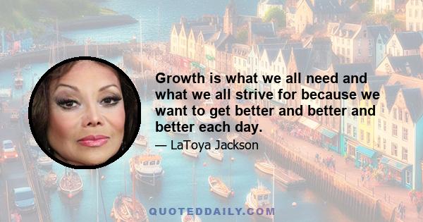 Growth is what we all need and what we all strive for because we want to get better and better and better each day.