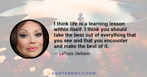 I think life is a learning lesson within itself. I think you should take the best out of everything that you see and that you encounter and make the best of it.