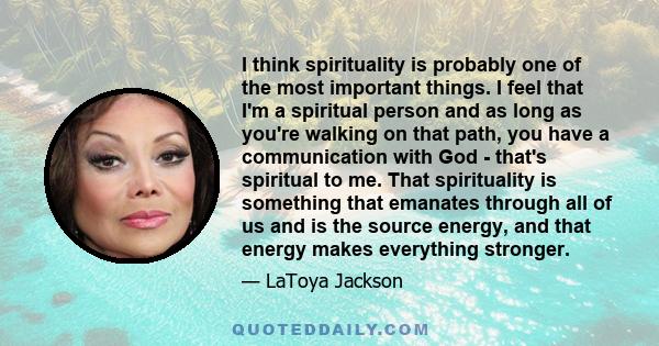 I think spirituality is probably one of the most important things. I feel that I'm a spiritual person and as long as you're walking on that path, you have a communication with God - that's spiritual to me. That