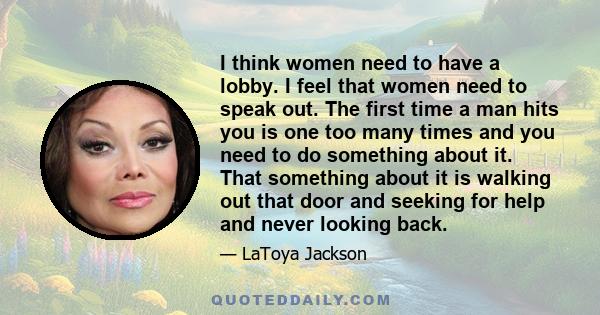 I think women need to have a lobby. I feel that women need to speak out. The first time a man hits you is one too many times and you need to do something about it. That something about it is walking out that door and