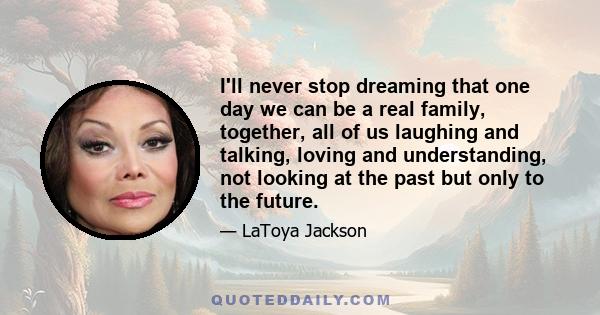 I'll never stop dreaming that one day we can be a real family, together, all of us laughing and talking, loving and understanding, not looking at the past but only to the future.