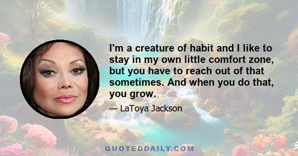 I'm a creature of habit and I like to stay in my own little comfort zone, but you have to reach out of that sometimes. And when you do that, you grow.