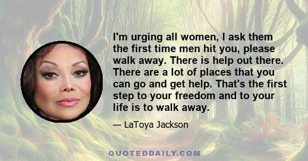 I'm urging all women, I ask them the first time men hit you, please walk away. There is help out there. There are a lot of places that you can go and get help. That's the first step to your freedom and to your life is