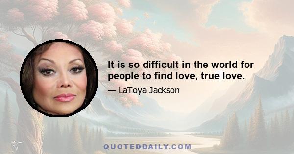 It is so difficult in the world for people to find love, true love.