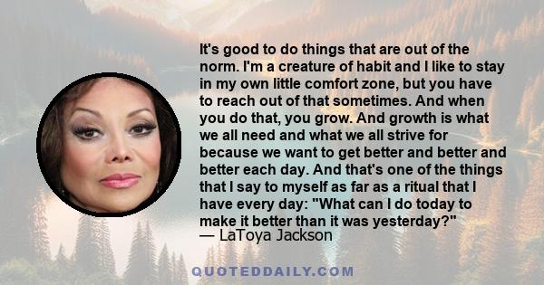 It's good to do things that are out of the norm. I'm a creature of habit and I like to stay in my own little comfort zone, but you have to reach out of that sometimes. And when you do that, you grow. And growth is what