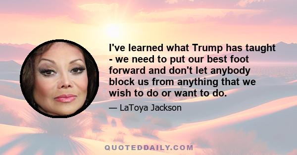 I've learned what Trump has taught - we need to put our best foot forward and don't let anybody block us from anything that we wish to do or want to do.