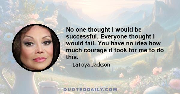 No one thought I would be successful. Everyone thought I would fail. You have no idea how much courage it took for me to do this.