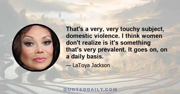 That's a very, very touchy subject, domestic violence. I think women don't realize is it's something that's very prevalent. It goes on, on a daily basis.