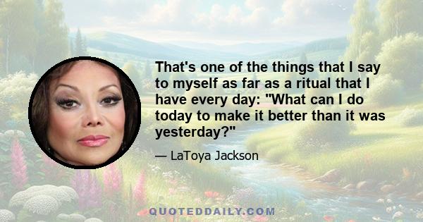 That's one of the things that I say to myself as far as a ritual that I have every day: What can I do today to make it better than it was yesterday?