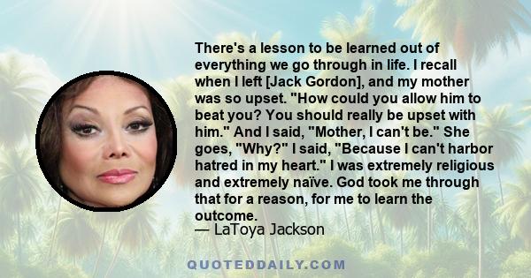 There's a lesson to be learned out of everything we go through in life. I recall when I left [Jack Gordon], and my mother was so upset. How could you allow him to beat you? You should really be upset with him. And I