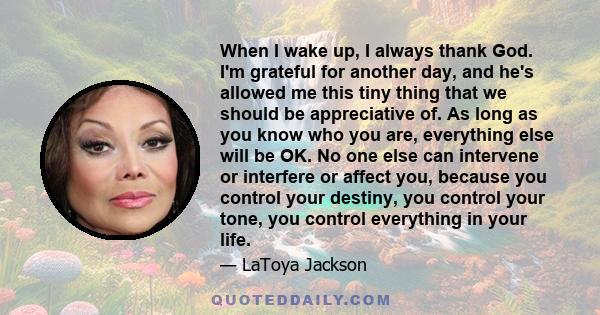 When I wake up, I always thank God. I'm grateful for another day, and he's allowed me this tiny thing that we should be appreciative of. As long as you know who you are, everything else will be OK. No one else can