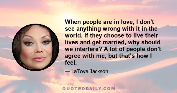 When people are in love, I don't see anything wrong with it in the world. If they choose to live their lives and get married, why should we interfere? A lot of people don't agree with me, but that's how I feel.