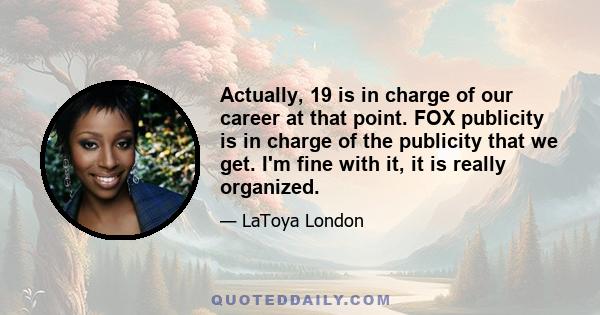 Actually, 19 is in charge of our career at that point. FOX publicity is in charge of the publicity that we get. I'm fine with it, it is really organized.