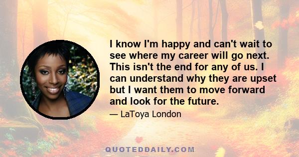 I know I'm happy and can't wait to see where my career will go next. This isn't the end for any of us. I can understand why they are upset but I want them to move forward and look for the future.