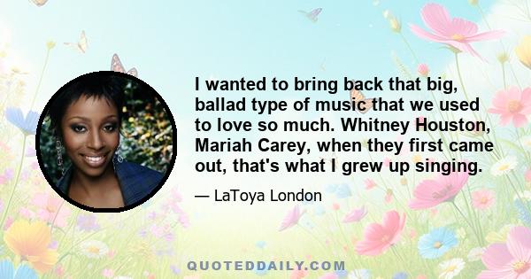 I wanted to bring back that big, ballad type of music that we used to love so much. Whitney Houston, Mariah Carey, when they first came out, that's what I grew up singing.