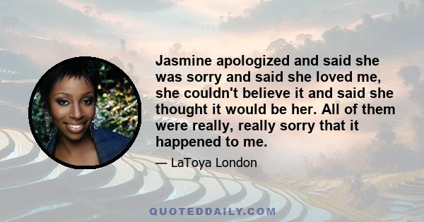 Jasmine apologized and said she was sorry and said she loved me, she couldn't believe it and said she thought it would be her. All of them were really, really sorry that it happened to me.