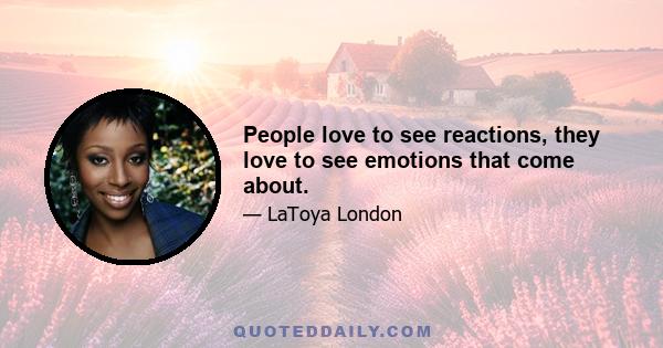 People love to see reactions, they love to see emotions that come about.