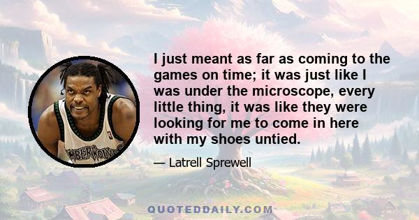 I just meant as far as coming to the games on time; it was just like I was under the microscope, every little thing, it was like they were looking for me to come in here with my shoes untied.