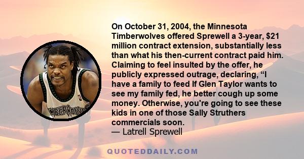 On October 31, 2004, the Minnesota Timberwolves offered Sprewell a 3-year, $21 million contract extension, substantially less than what his then-current contract paid him. Claiming to feel insulted by the offer, he