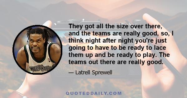 They got all the size over there, and the teams are really good, so, I think night after night you're just going to have to be ready to lace them up and be ready to play. The teams out there are really good.