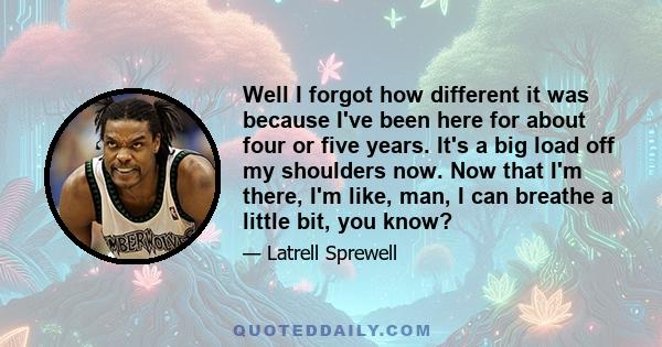 Well I forgot how different it was because I've been here for about four or five years. It's a big load off my shoulders now. Now that I'm there, I'm like, man, I can breathe a little bit, you know?