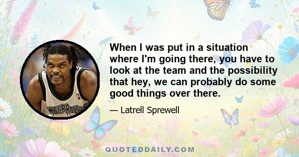 When I was put in a situation where I'm going there, you have to look at the team and the possibility that hey, we can probably do some good things over there.