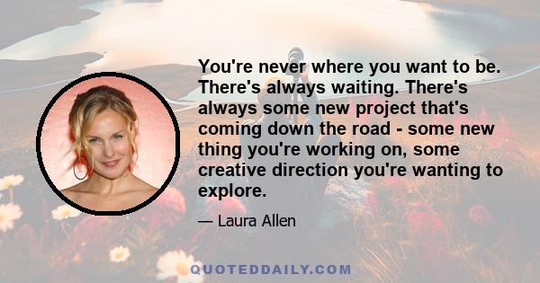 You're never where you want to be. There's always waiting. There's always some new project that's coming down the road - some new thing you're working on, some creative direction you're wanting to explore.