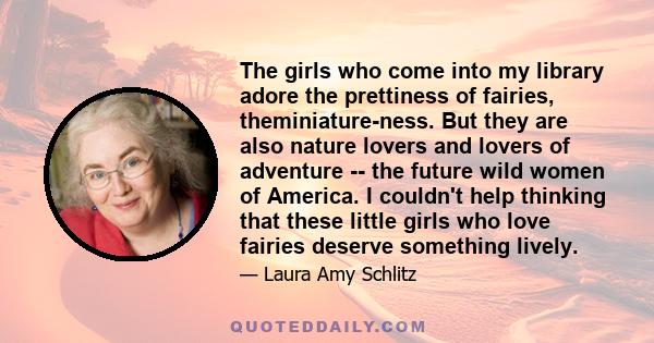 The girls who come into my library adore the prettiness of fairies, theminiature-ness. But they are also nature lovers and lovers of adventure -- the future wild women of America. I couldn't help thinking that these