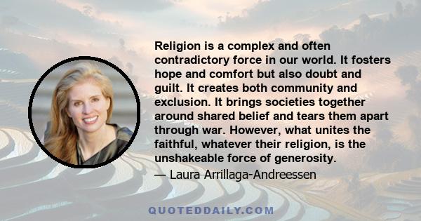 Religion is a complex and often contradictory force in our world. It fosters hope and comfort but also doubt and guilt. It creates both community and exclusion. It brings societies together around shared belief and