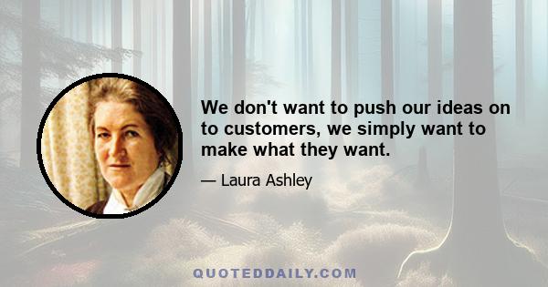 We don't want to push our ideas on to customers, we simply want to make what they want.