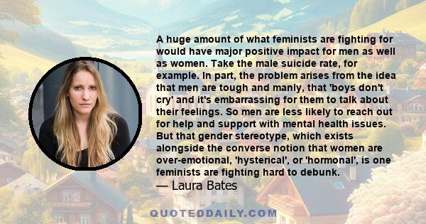 A huge amount of what feminists are fighting for would have major positive impact for men as well as women. Take the male suicide rate, for example. In part, the problem arises from the idea that men are tough and