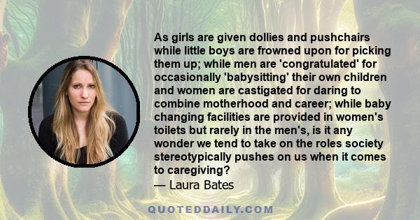 As girls are given dollies and pushchairs while little boys are frowned upon for picking them up; while men are 'congratulated' for occasionally 'babysitting' their own children and women are castigated for daring to