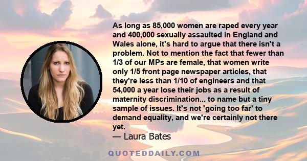 As long as 85,000 women are raped every year and 400,000 sexually assaulted in England and Wales alone, it's hard to argue that there isn't a problem. Not to mention the fact that fewer than 1/3 of our MPs are female,