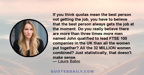 If you think quotas mean the best person not getting the job, you have to believe that the best person always gets the job at the moment. Do you really believe there are more than three times more men named John