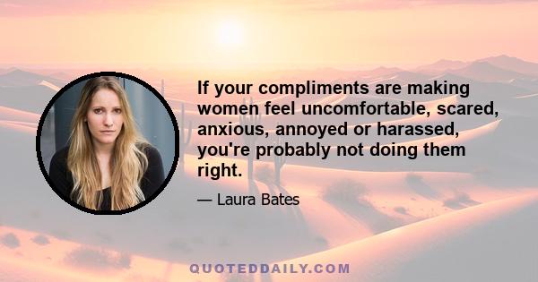 If your compliments are making women feel uncomfortable, scared, anxious, annoyed or harassed, you're probably not doing them right.