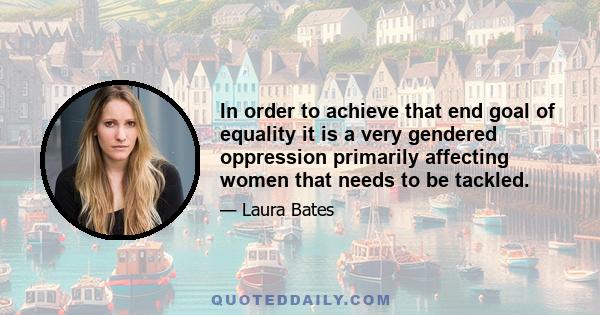 In order to achieve that end goal of equality it is a very gendered oppression primarily affecting women that needs to be tackled.