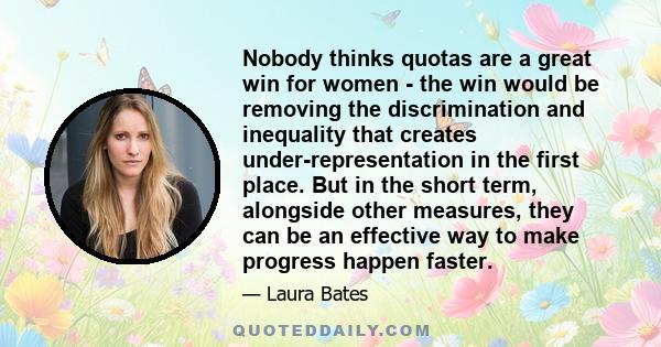 Nobody thinks quotas are a great win for women - the win would be removing the discrimination and inequality that creates under-representation in the first place. But in the short term, alongside other measures, they