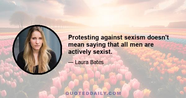 Protesting against sexism doesn't mean saying that all men are actively sexist.