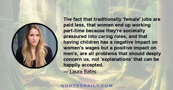 The fact that traditionally 'female' jobs are paid less, that women end up working part-time because they're societally pressured into caring roles, and that having children has a negative impact on women's wages but a