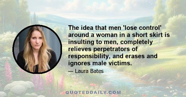 The idea that men 'lose control' around a woman in a short skirt is insulting to men, completely relieves perpetrators of responsibility, and erases and ignores male victims.