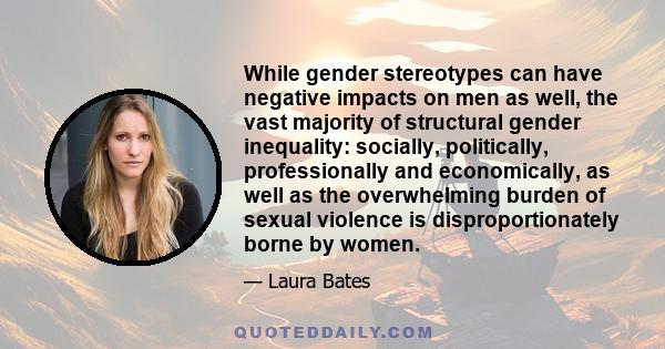 While gender stereotypes can have negative impacts on men as well, the vast majority of structural gender inequality: socially, politically, professionally and economically, as well as the overwhelming burden of sexual