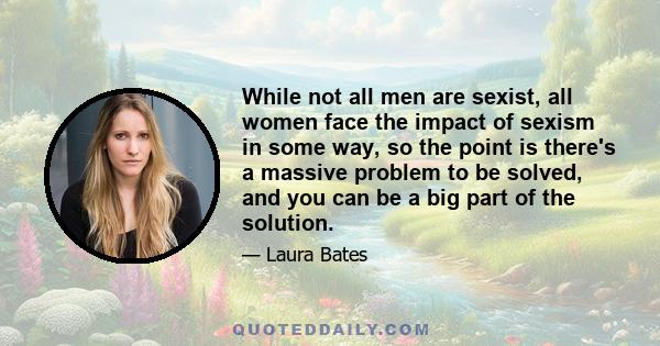 While not all men are sexist, all women face the impact of sexism in some way, so the point is there's a massive problem to be solved, and you can be a big part of the solution.