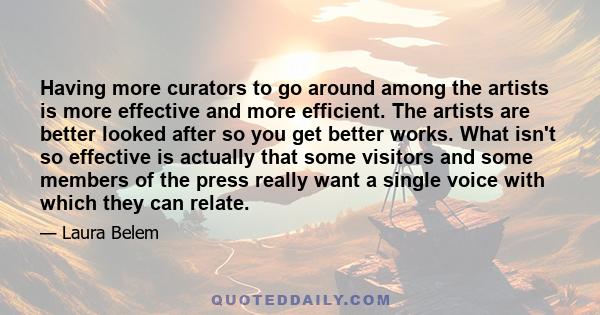 Having more curators to go around among the artists is more effective and more efficient. The artists are better looked after so you get better works. What isn't so effective is actually that some visitors and some